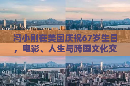 冯小刚在美国庆祝67岁生日，电影、人生与跨国文化交融的轨迹