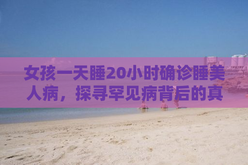 女孩一天睡20小时确诊睡美人病，探寻罕见病背后的真相与挑战